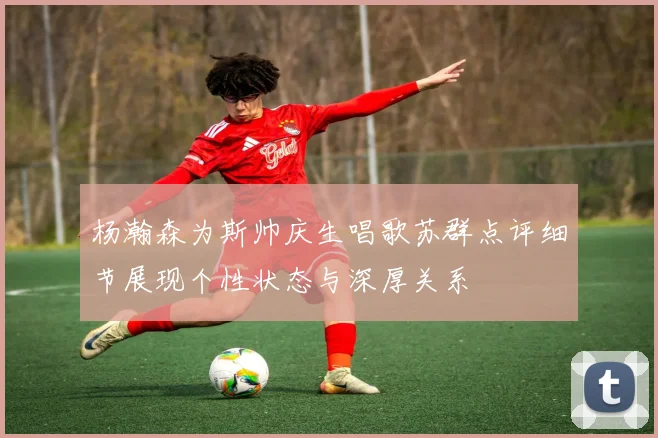杨瀚森为斯帅庆生唱歌苏群点评细节展现个性状态与深厚关系
