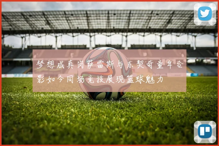 梦想成真岗萨雷斯与东契奇童年合影如今同场竞技展现篮球魅力