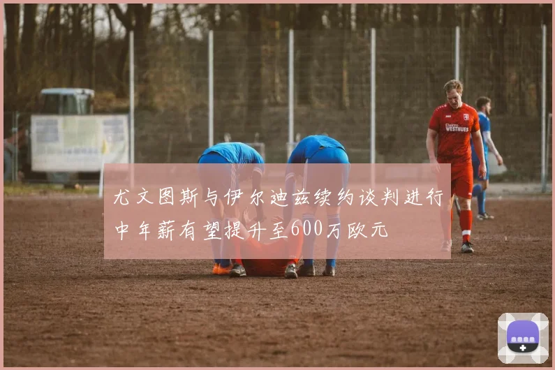 尤文图斯与伊尔迪兹续约谈判进行中年薪有望提升至600万欧元