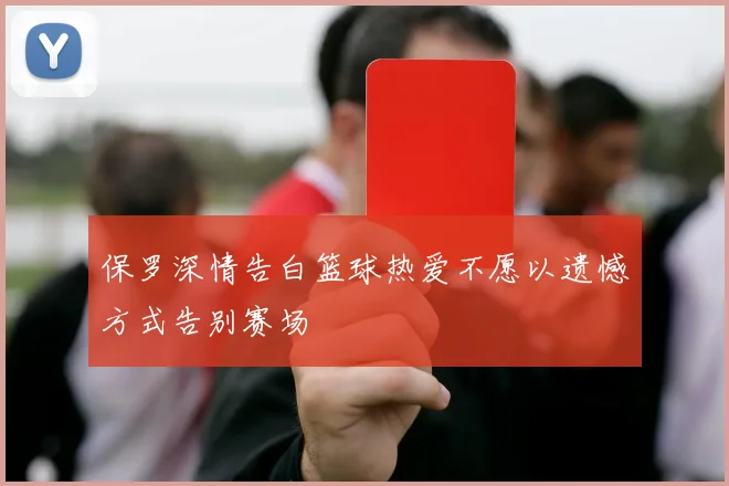 保罗深情告白篮球热爱不愿以遗憾方式告别赛场