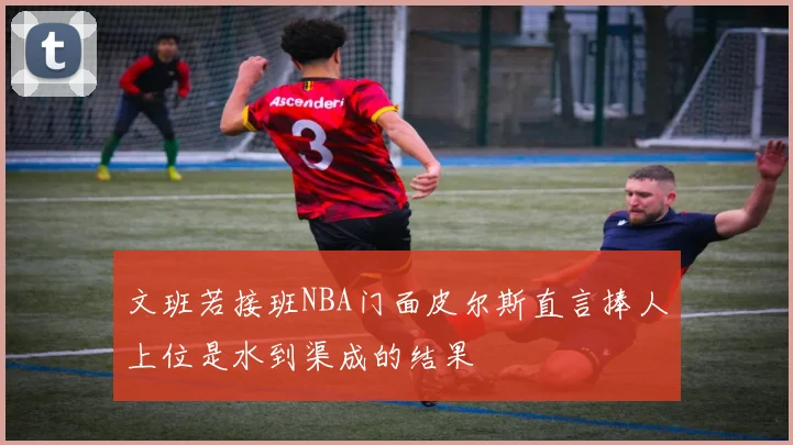 文班若接班NBA门面皮尔斯直言捧人上位是水到渠成的结果