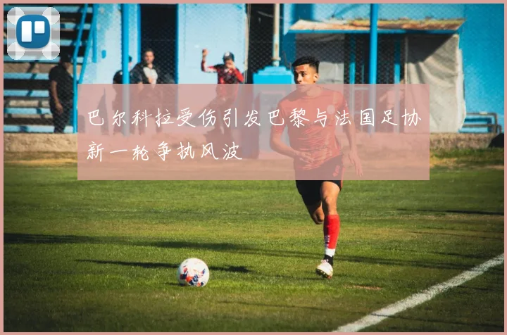 巴尔科拉受伤引发巴黎与法国足协新一轮争执风波