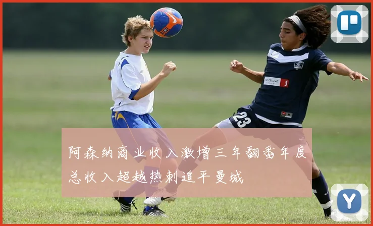 阿森纳商业收入激增三年翻番年度总收入超越热刺追平曼城