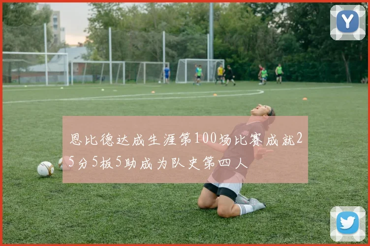 恩比德达成生涯第100场比赛成就25分5板5助成为队史第四人