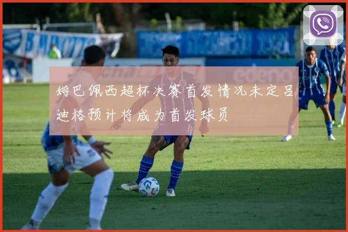 姆巴佩西超杯决赛首发情况未定吕迪格预计将成为首发球员