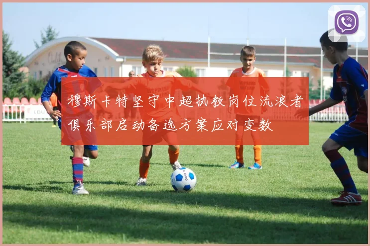 穆斯卡特坚守中超执教岗位流浪者俱乐部启动备选方案应对变数