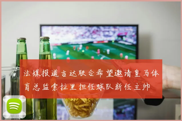 法媒报道吉达联合希望邀请皇马体育总监索拉里担任球队新任主帅