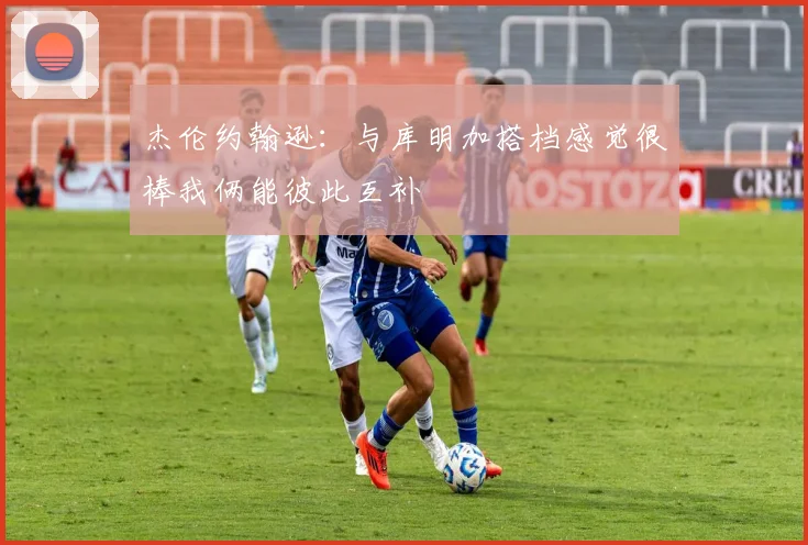 杰伦约翰逊：与库明加搭档感觉很棒我俩能彼此互补