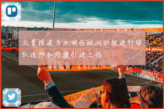 北青报道马永明在欧洲积极进行球队选帅和外援引进工作