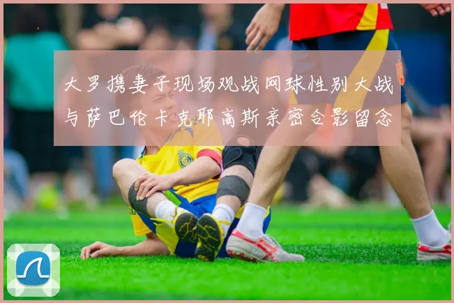 大罗携妻子现场观战网球性别大战与萨巴伦卡克耶高斯亲密合影留念
