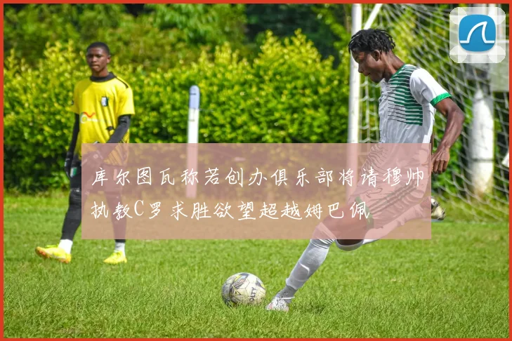 库尔图瓦称若创办俱乐部将请穆帅执教C罗求胜欲望超越姆巴佩