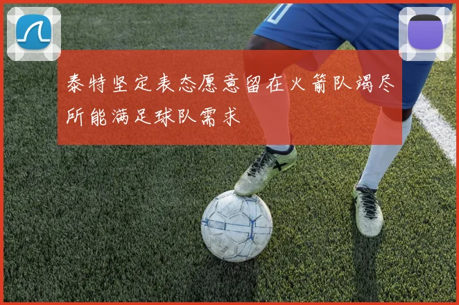 泰特坚定表态愿意留在火箭队竭尽所能满足球队需求