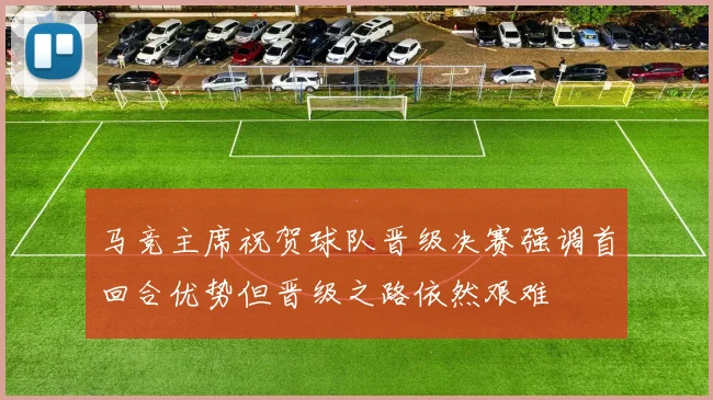 马竞主席祝贺球队晋级决赛强调首回合优势但晋级之路依然艰难