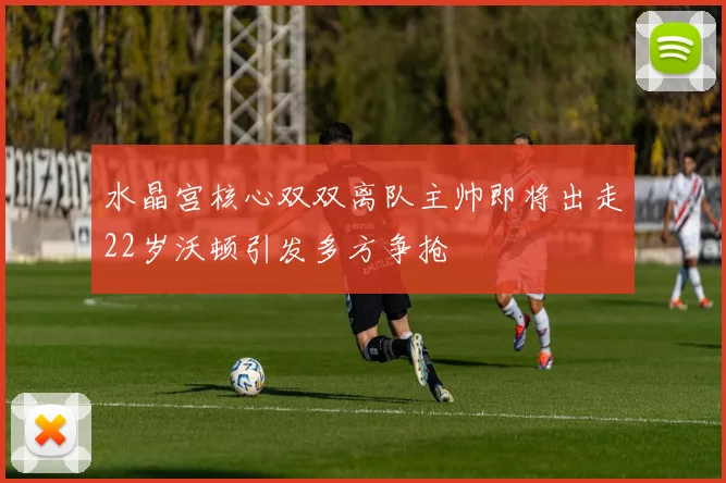 水晶宫核心双双离队主帅即将出走22岁沃顿引发多方争抢