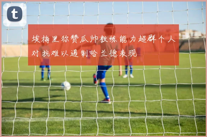 埃梅里称赞瓜帅教练能力超群个人对抗难以遏制哈兰德表现
