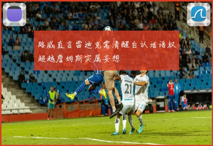 路威直言雷迪克需清醒自认话语权超越詹姆斯实属妄想