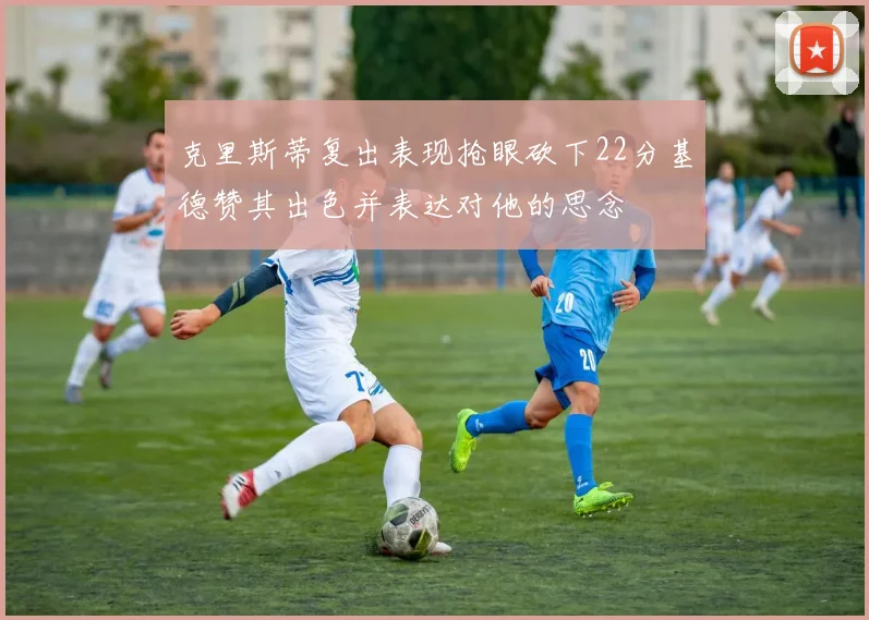 克里斯蒂复出表现抢眼砍下22分基德赞其出色并表达对他的思念