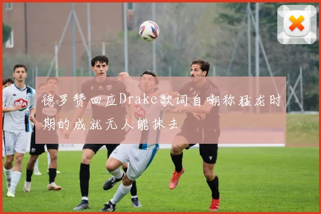 德罗赞回应Drake歌词自嘲称猛龙时期的成就无人能抹去