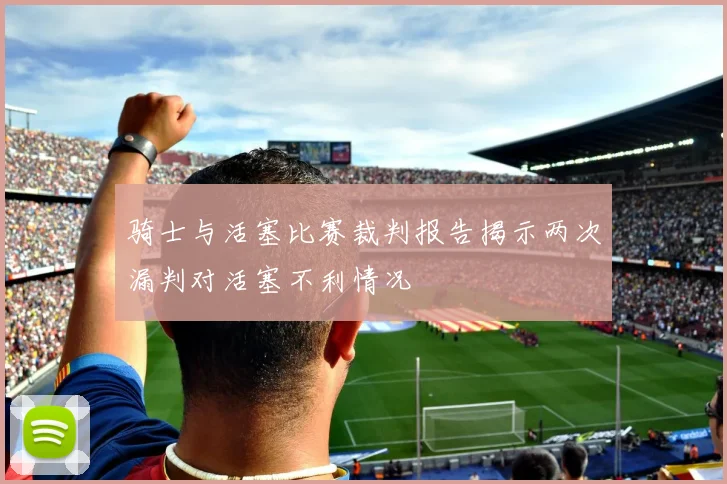骑士与活塞比赛裁判报告揭示两次漏判对活塞不利情况