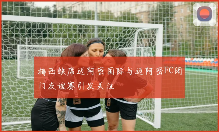 梅西缺席迈阿密国际与迈阿密FC闭门友谊赛引发关注