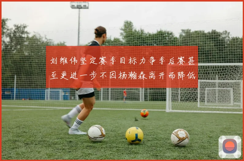 刘维伟坚定赛季目标力争季后赛甚至更进一步不因杨瀚森离开而降低标准
