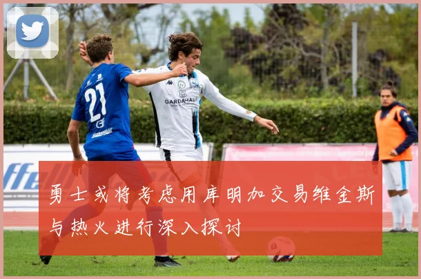 勇士或将考虑用库明加交易维金斯与热火进行深入探讨